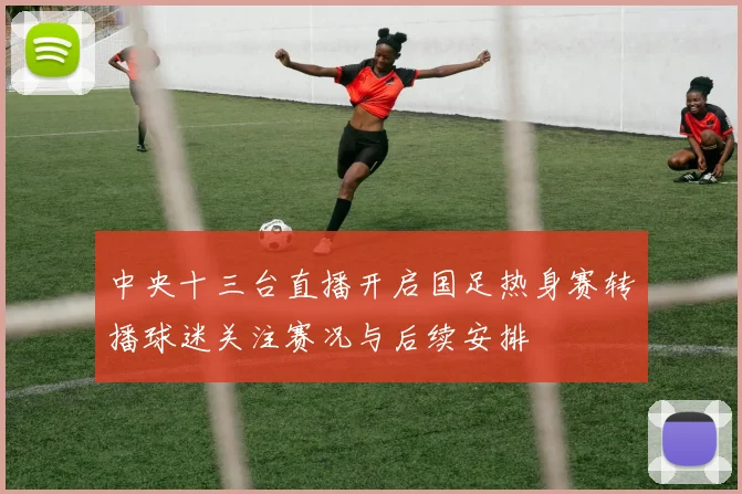 中央十三台直播开启国足热身赛转播球迷关注赛况与后续安排