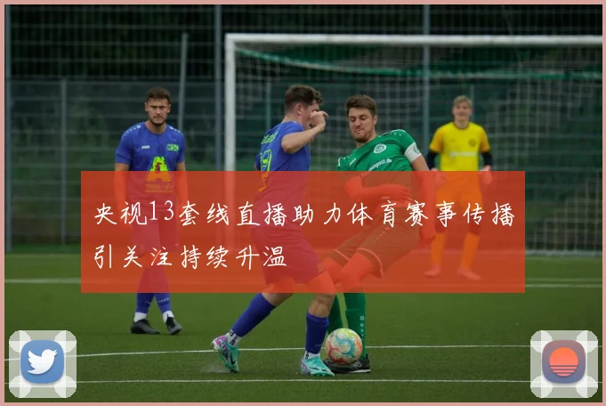 央视13套线直播助力体育赛事传播引关注持续升温
