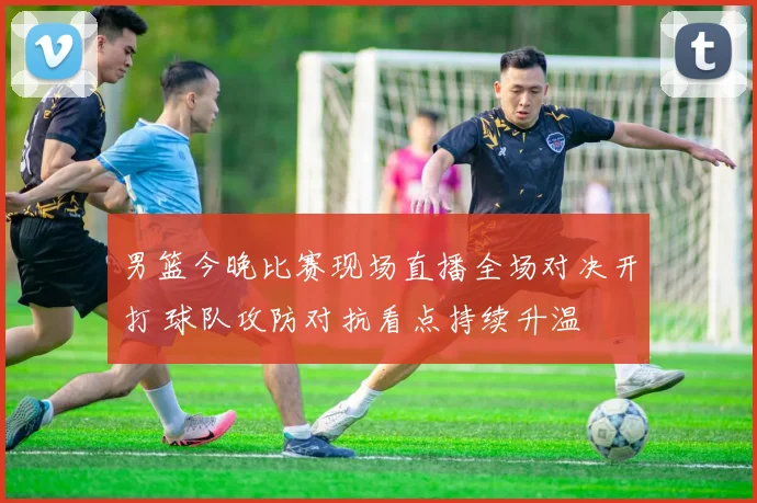 男篮今晚比赛现场直播全场对决开打 球队攻防对抗看点持续升温