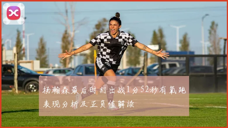 杨瀚森最后时刻出战1分52秒有氧跑表现分析及正负值解读