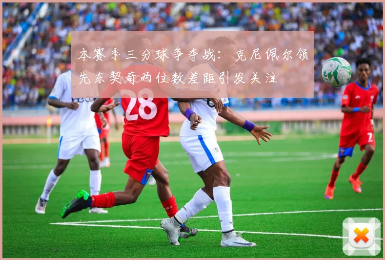 本赛季三分球争夺战：克尼佩尔领先东契奇两位数差距引发关注