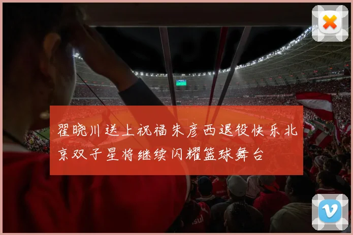 翟晓川送上祝福朱彦西退役快乐北京双子星将继续闪耀篮球舞台