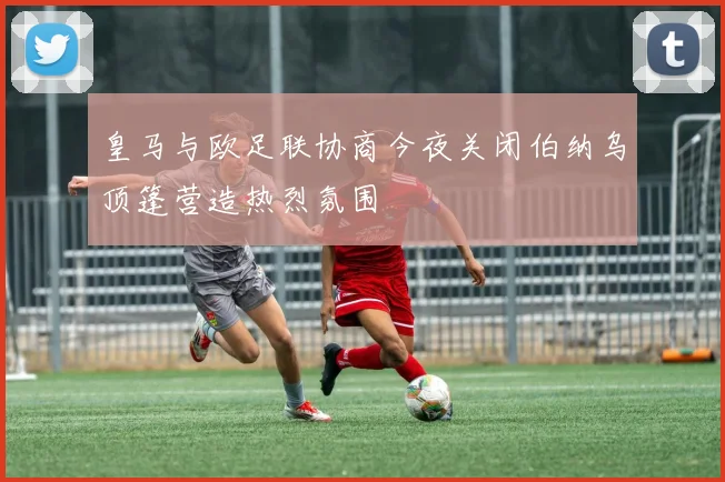 皇马与欧足联协商今夜关闭伯纳乌顶篷营造热烈氛围