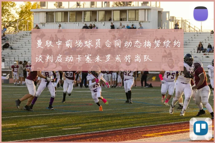 曼联中前场球员合同动态梅努续约谈判启动卡塞米罗或将离队