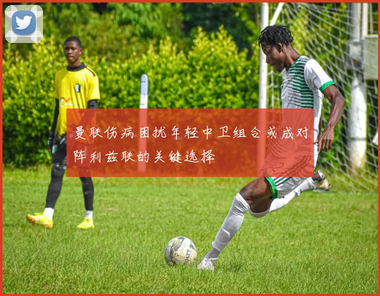 曼联伤病困扰年轻中卫组合或成对阵利兹联的关键选择