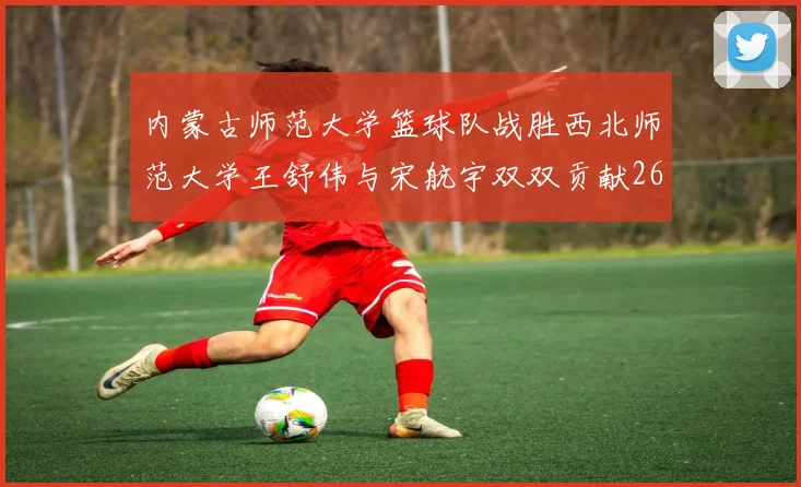 内蒙古师范大学篮球队战胜西北师范大学王舒伟与宋航宇双双贡献26分