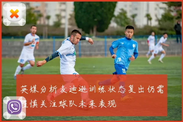 英媒分析麦迪逊训练状态复出仍需谨慎关注球队未来表现