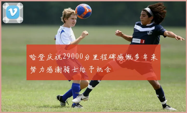 哈登庆祝29000分里程碑感慨多年来努力感谢骑士给予机会