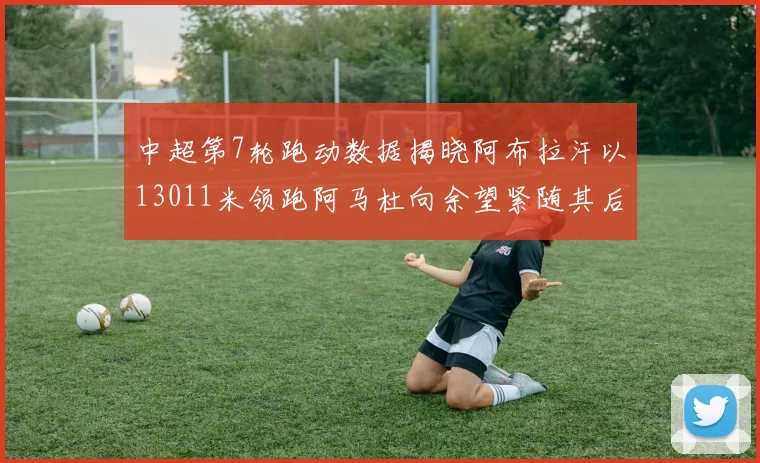 中超第7轮跑动数据揭晓阿布拉汗以13011米领跑阿马杜向余望紧随其后