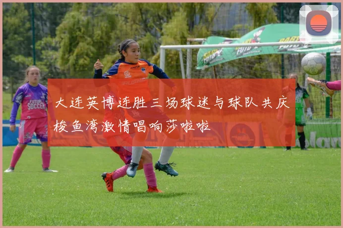 大连英博连胜三场球迷与球队共庆梭鱼湾激情唱响莎啦啦