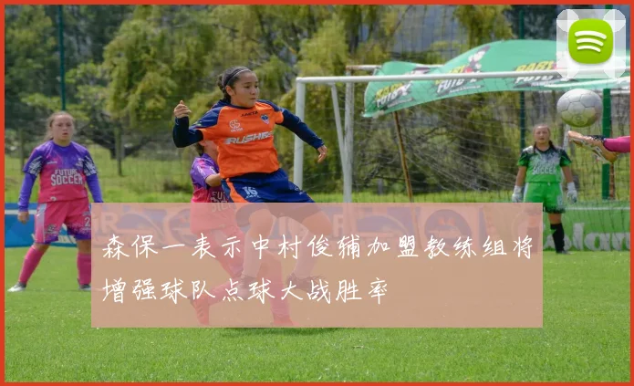森保一表示中村俊辅加盟教练组将增强球队点球大战胜率