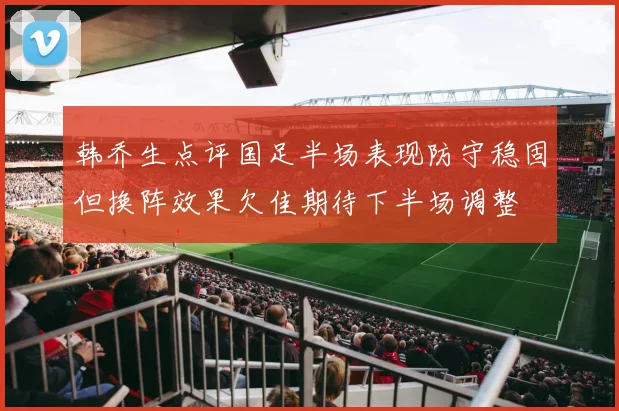 韩乔生点评国足半场表现防守稳固但换阵效果欠佳期待下半场调整