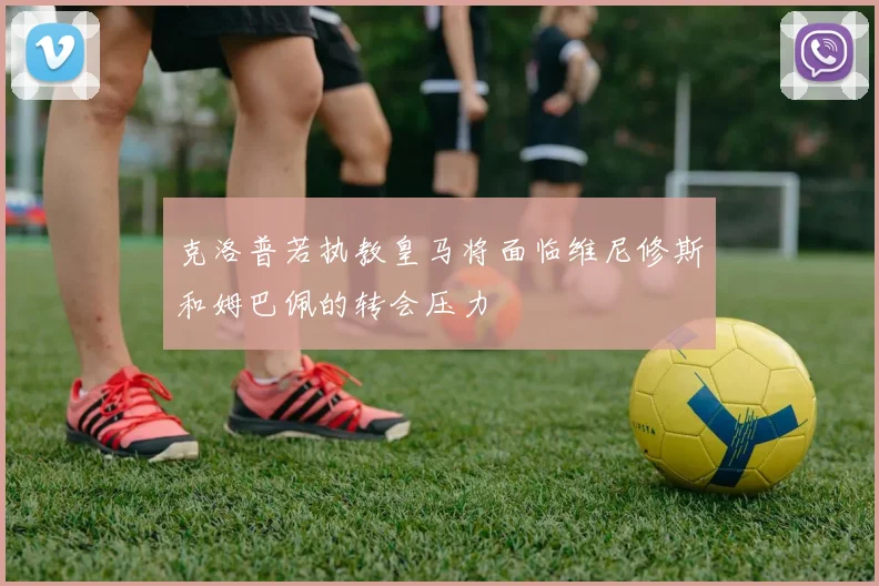 克洛普若执教皇马将面临维尼修斯和姆巴佩的转会压力